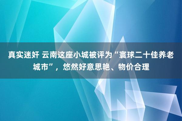 真实迷奸 云南这座小城被评为“寰球二十佳养老城市”，悠然好意思艳、物价合理