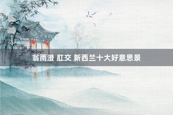 翁雨澄 肛交 新西兰十大好意思景