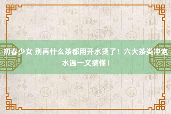 初春少女 别再什么茶都用开水烫了！六大茶类冲泡水温一文搞懂！