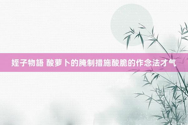 姪子物語 酸萝卜的腌制措施酸脆的作念法才气