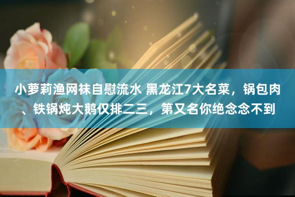 小萝莉渔网袜自慰流水 黑龙江7大名菜，锅包肉、铁锅炖大鹅仅排二三，第又名你绝念念不到