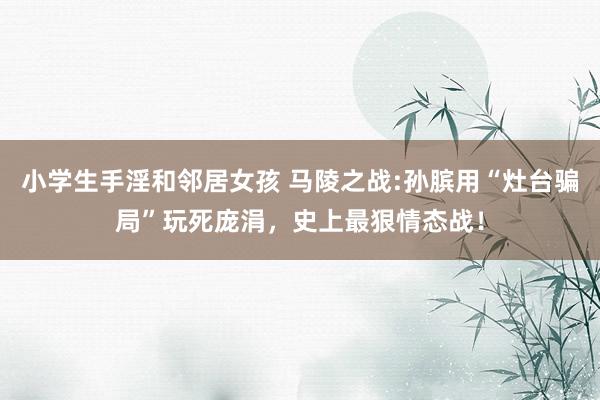 小学生手淫和邻居女孩 马陵之战:孙膑用“灶台骗局”玩死庞涓，史上最狠情态战！