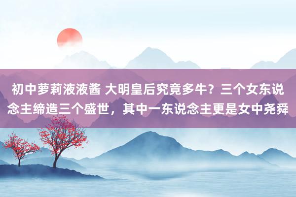初中萝莉液液酱 大明皇后究竟多牛？三个女东说念主缔造三个盛世，其中一东说念主更是女中尧舜
