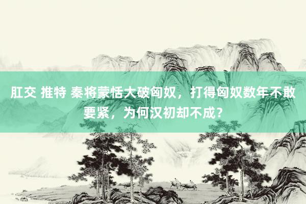 肛交 推特 秦将蒙恬大破匈奴，打得匈奴数年不敢要紧，为何汉初却不成？