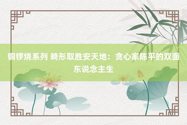 铜锣烧系列 畸形取胜安天地：贪心家陈平的双面东说念主生
