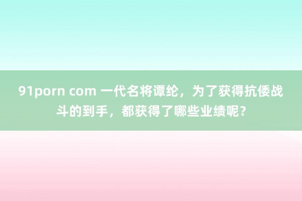 91porn com 一代名将谭纶，为了获得抗倭战斗的到手，都获得了哪些业绩呢？