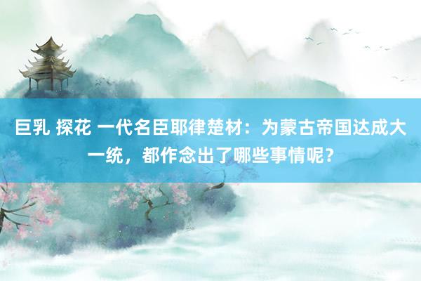 巨乳 探花 一代名臣耶律楚材：为蒙古帝国达成大一统，都作念出了哪些事情呢？