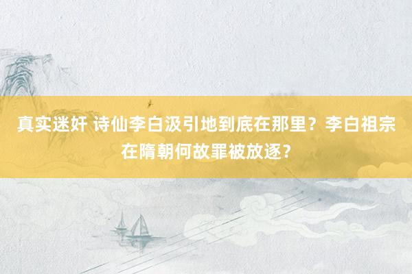 真实迷奸 诗仙李白汲引地到底在那里？李白祖宗在隋朝何故罪被放逐？