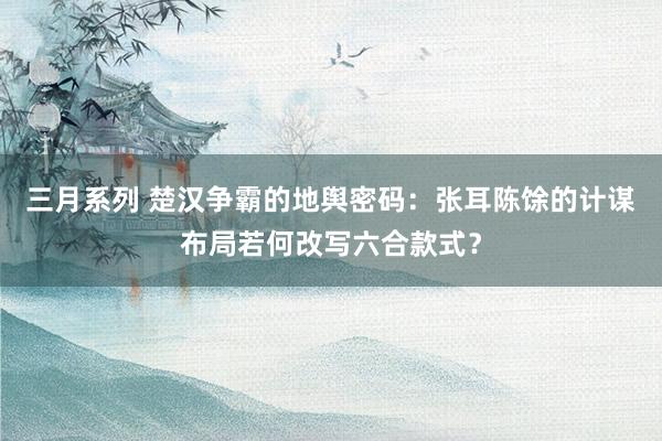 三月系列 楚汉争霸的地舆密码：张耳陈馀的计谋布局若何改写六合款式？