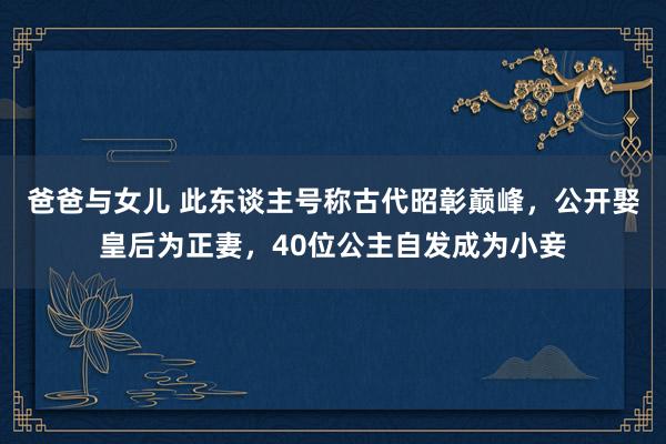 爸爸与女儿 此东谈主号称古代昭彰巅峰，公开娶皇后为正妻，40位公主自发成为小妾