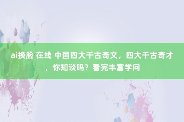 ai换脸 在线 中国四大千古奇文，四大千古奇才，你知谈吗？看完丰富学问
