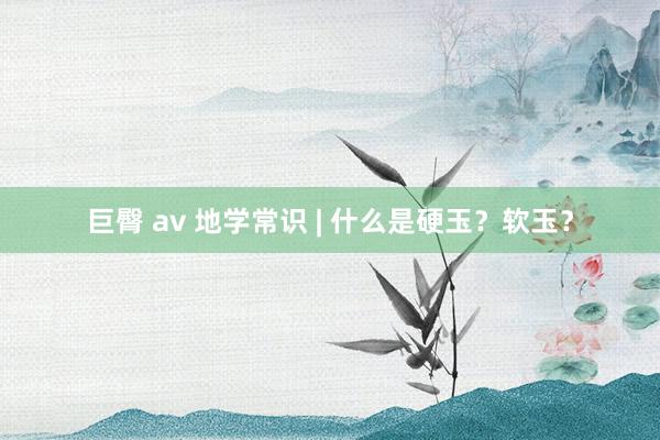 巨臀 av 地学常识 | 什么是硬玉？软玉？
