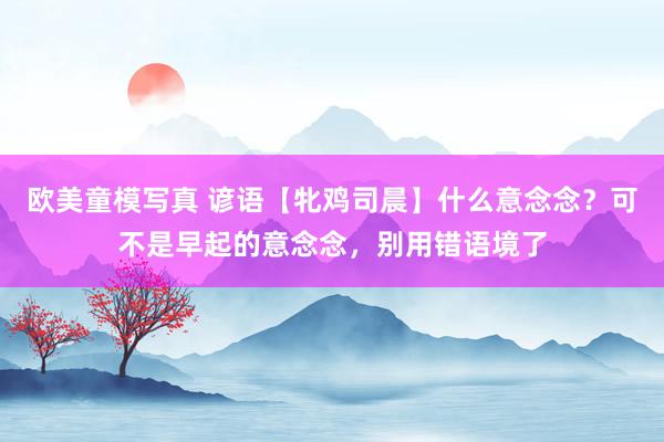 欧美童模写真 谚语【牝鸡司晨】什么意念念？可不是早起的意念念，别用错语境了