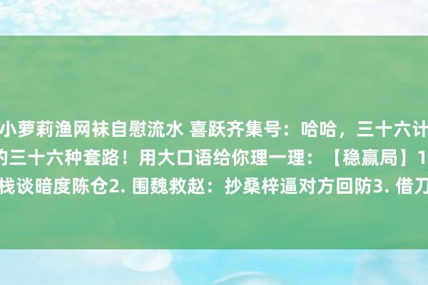 小萝莉渔网袜自慰流水 喜跃齐集号:哈哈,三十六计说白了即是古东谈主总结的三十六种套路!用大口语给你理一理:【稳赢局】1. 自欺欺人:明修栈谈暗度陈仓2. 围魏救赵:抄桑梓逼对方回防3. 借刀杀东谈主:忽悠别东谈主当打手4. 以逸...