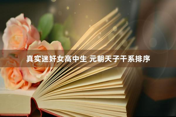 真实迷奸女高中生 元朝天子干系排序