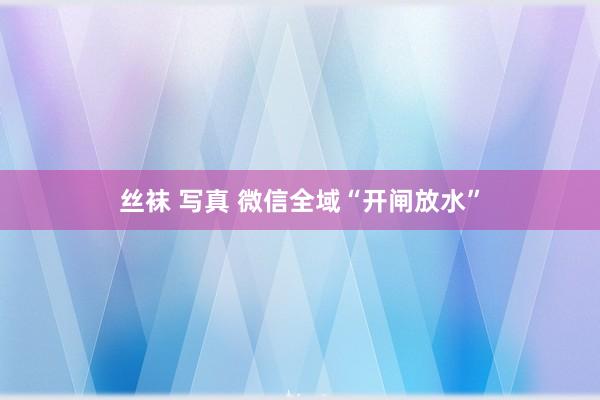 丝袜 写真 微信全域“开闸放水”