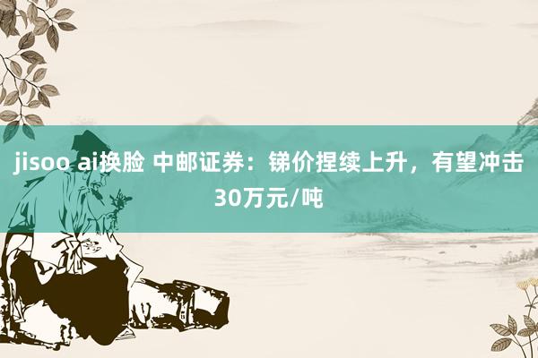jisoo ai换脸 中邮证券：锑价捏续上升，有望冲击30万元/吨