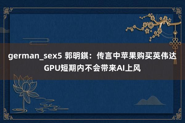 german_sex5 郭明錤：传言中苹果购买英伟达GPU短期内不会带来AI上风